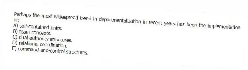 Perhaps the most widespread trend in departmentalization in recent years has been the implementation of:
A) self-contained units.
B) team concepts.
C) dual-authority structures.
D) relational coordination.
E) command-and-control structures.