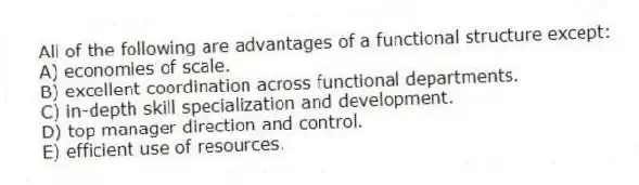 All of the following are advantages of a functional structure except:
A) economies of scale.
B) excellent coordination across functional departments.
C) in-depth skill specialization and development.
D) top manager direction and control.
E) efficient use of resources.