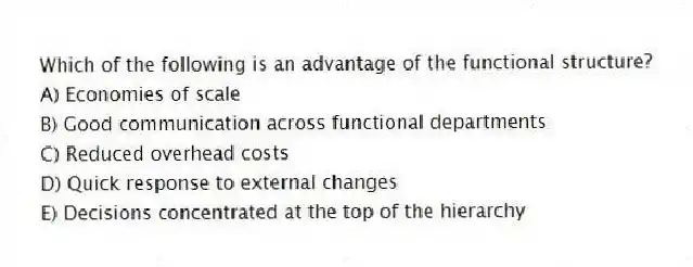 Which of the following is an advantage of the functional structure?
A) Economies of scale
B) Good communication across functional departments
C) Reduced overhead costs
D) Quick response to external changes
E) Decisions concentrated at the top of the hierarchy