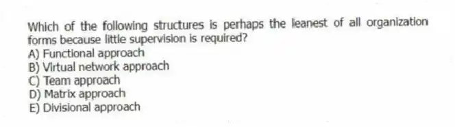 Which of the following structures is perhaps the leanest of all organization forms because little supervision is required?
A) Functional approach
B) Virtual network approach
C) Team approach
D) Matrix approach
E) Divisional approach