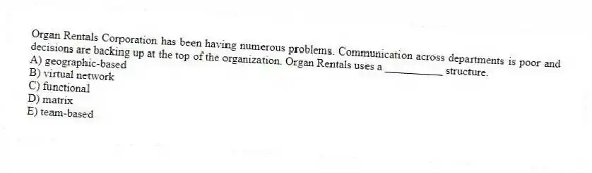 Organ Rentals Corporation has been having numerous problems. Communication across departments is poor and decisions are backing up at the top of the organization. Organ Rentals uses a __________ structure.
A) geographic-based
B) virtual network
C) functional
D) matrix
E) team-based