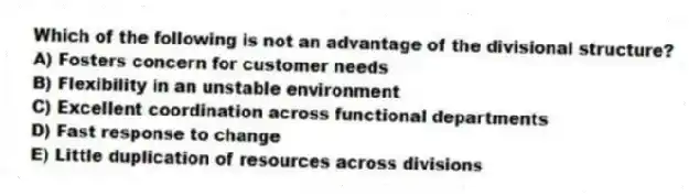 Which of the following is not an advantage of the divisional structure?
A) Fosters concern for customer needs
B) Flexibility in an unstable environment
C) Excellent coordination across functional departments
D) Fast response to change
E) Little duplication of resources across divisions