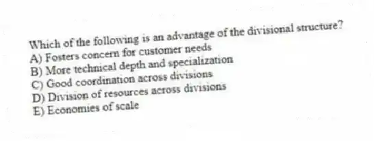 Which of the following is an advantage of the divisional structure?
A) Fosters concern for customer needs
B) More technical depth and specialization
C) Good coordination across divisions
D) Division of resources across divisions
E) Economies of scale