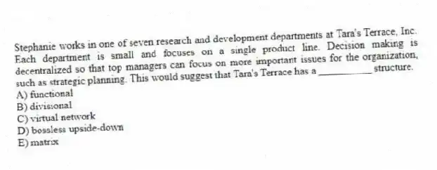Stephanie works in one of seven research and development departments at Tara's Terrace, Inc. Each department is small and focuses on a single product line. Decision making is decentralized so that top managers can focus on more important issues for the organization, such as strategic planning. This would suggest that Tara's Terrace has a __________ structure.
A) functional
B) divisional
C) virtual network
D) bossless upside-down
E) matrix
