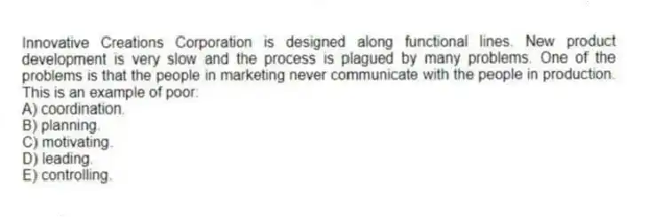 Innovative Creations Corporation is designed along functional lines. New product development is very slow and the process is plagued by many problems. One of the problems is that the people in marketing never communicate with the people in production. This is an example of poor:
A) coordination.
B) planning.
C) motivating.
D) leading.
E) controlling.