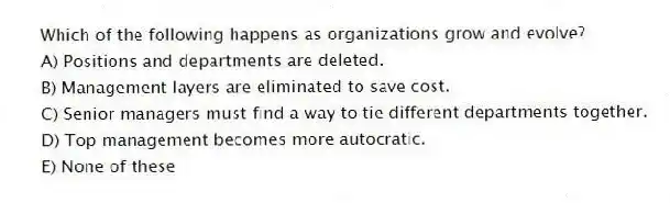 Which of the following happens as organizations grow and evolve?
A) Positions and departments are deleted.
B) Management layers are eliminated to save cost.
C) Senior managers must find a way to tie different departments together.
D) Top management becomes more autocratic.
E) None of these