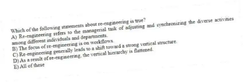 Which of the following statements about re-engineering is true?
A) Re-engineering refers to the managerial task of adjusting and synchronizing the diverse activities among different individuals and departments.
B) The focus of re-engineering is on workflows.
C) Re-engineering generally leads to a shift toward a strong vertical structure.
D) As a result of re-engineering, the vertical hierarchy is flattened.
E) All of these