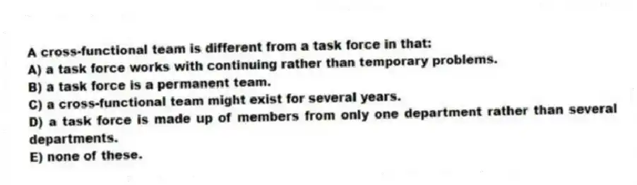A cross-functional team is different from a task force in that:
A) a task force works with continuing rather than temporary problems.
B) a task force is a permanent team.
C) a cross-functional team might exist for several years.
D) a task force is made up of members from only one department rather than several departments.
E) none of these.