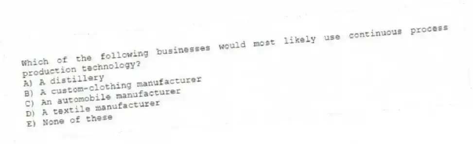Which of the following businesses would most likely use continuous process production technology?
A) A distillery
B) A custom-clothing manufacturer
C) An automobile manufacturer
D) A textile manufacturer
E) None of these