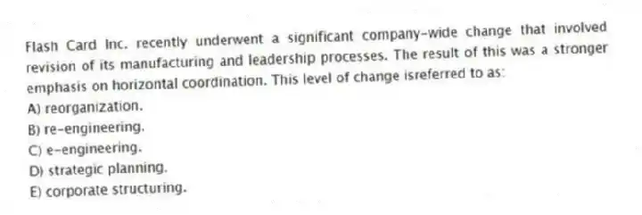 Flash Card Inc. recently underwent a significant company-wide change that involved revision of its manufacturing and leadership processes. The result of this was a stronger emphasis on horizontal coordination. This level of change isreferred to as:
A) reorganization.
B) re-engineering.
C) e-engineering.
D) strategic planning.
E) corporate structuring.