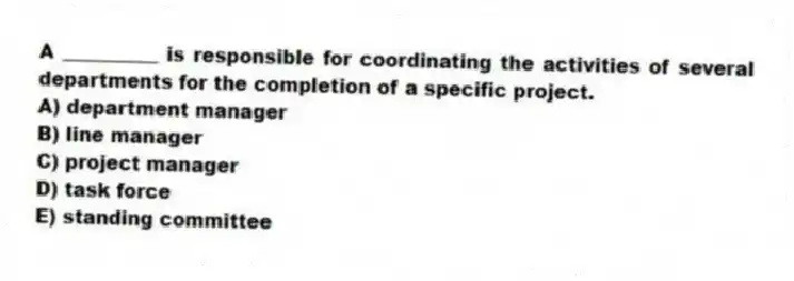 A __________ is responsible for coordinating the activities of several departments for the completion of a specific project.
A) department manager
B) line manager
C) project manager
D) task force
E) standing committee