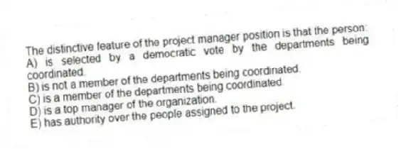 The distinctive feature of the project manager position is that the person:
A) is selected by a democratic vote by the departments being coordinated.
B) is not a member of the departments being coordinated.
C) is a member of the departments being coordinated.
D) is a top manager of the organization.
E) has authority over the people assigned to the project.