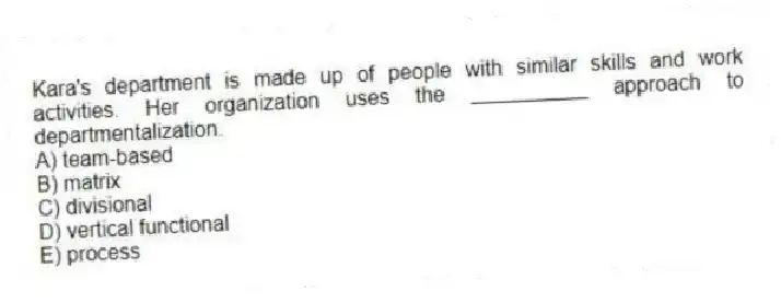 Kara's department is made up of people with similar skills and work activities. Her organization uses the __________ approach to departmentalization.
A) team-based
B) matrix
C) divisional
D) vertical functional
E) process