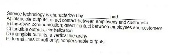 Service technology is characterized by __________ and __________.
A) intangible outputs; direct contact between employees and customers
B) top-down communication; direct contact between employees and customers
C) tangible outputs; centralization
D) intangible outputs; a vertical hierarchy
E) formal lines of authority; nonperishable outputs