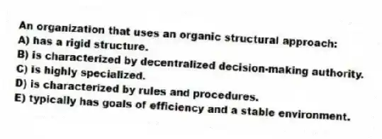 An organization that uses an organic structural approach:
A) has a rigid structure.
B) is characterized by decentralized decision-making authority.
C) is highly specialized.
D) is characterized by rules and procedures.
E) typically has goals of efficiency and a stable environment.