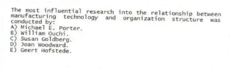 The most influential research into the relationship between manufacturing technology and organization structure was conducted by:
A) Michael E. Porter.
B) William Ouchi.
C) Susan Goldberg.
D) Joan Woodward.
E) Geert Hofstede.