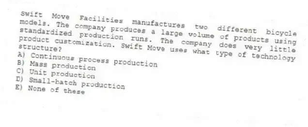 Swift Move Facilities manufactures two different bicycle models. The company produces a large volume of products using standardized production runs. The company does very little product customization. Swift Move uses what type of technology structure?
A) Continuous process production
B) Mass production
C) Unit production
D) Small-batch production
E) None of these