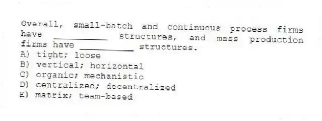Overall, small-batch and continuous process firms have __________ structures, and mass production firms have __________ structures.
A) tight; loose
B) vertical; horizontal
C) organic; mechanistic
D) centralized; decentralized
E) matrix; team-based