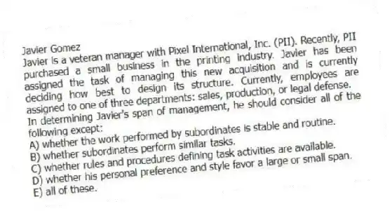 Javier Gomez
Javier is a veteran manager with Pixel International, Inc. (PII). Recently, PII purchased a small business in the printing industry. Javier has been assigned the task of managing this new acquisition and is currently deciding how best to design its structure. Currently, employees are assigned to one of three departments: sales, production, or legal defense.
-In determining Javier's span of management, he should consider all of the following except:
A) whether the work performed by subordinates is stable and routine.
B) whether subordinates perform similar tasks.
C) whether rules and procedures defining task activities are available.
D) whether his personal preference and style favor a large or small span.
E) all of these.