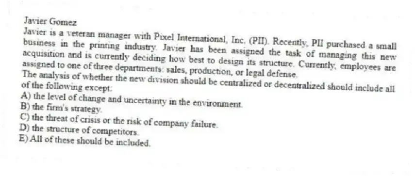 Javier Gomez
Javier is a veteran manager with Pixel International, Inc. (PII). Recently, PII purchased a small business in the printing industry. Javier has been assigned the task of managing this new acquisition and is currently deciding how best to design its structure. Currently, employees are assigned to one of three departments: sales, production, or legal defense.
-The analysis of whether the new division should be centralized or decentralized should include all of the following except:
A) the level of change and uncertainty in the environment.
B) the firm's strategy.
C) the threat of crisis or the risk of company failure.
D) the structure of competitors.
E) All of these should be included.