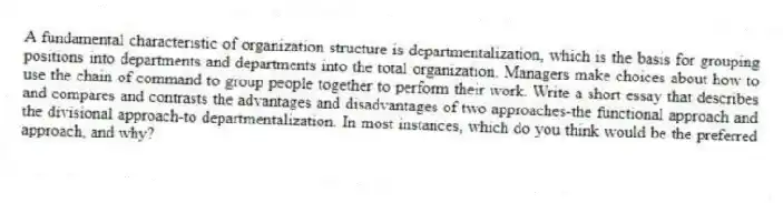 A fundamental characteristic of organization structure is departmentalization, which is the basis for grouping positions into departments and departments into the total organization. Managers make choices about how to use the chain of command to group people together to perform their work. Write a short essay that describes and compares and contrasts the advantages and disadvantages of two approaches-the functional approach and the divisional approach-to departmentalization. In most instances, which do you think would be the preferred approach, and why?