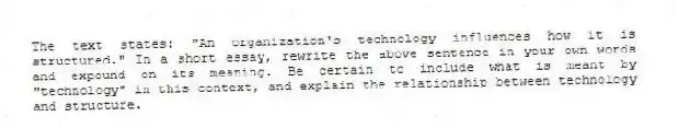 The text states: "An organization's technology influences how it is structured." In a short essay, rewrite the above sentence in your own words and expound on its meaning. Be certain to include what is meant by "technology" in this context, and explain the relationship between technology and structure.
