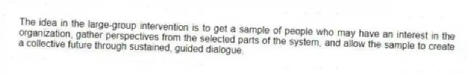 The idea in the large-group intervention is to get a sample of people who may have an interest in the organization, gather perspectives from the selected parts of the system, and allow the sample to create a collective future through sustained, guided dialogue.