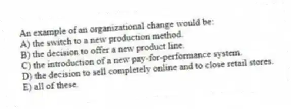 An example of an organizational change would be:
A) the switch to a new production method.
B) the decision to offer a new product line.
C) the introduction of a new pay-for-performance system.
D) the decision to sell completely online and to close retail stores.
E) all of these.
