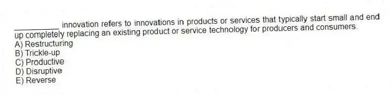 __________ innovation refers to innovations in products or services that typically start small and end up completely replacing an existing product or service technology for producers and consumers.
A) Restructuring
B) Trickle-up
C) Productive
D) Disruptive
E) Reverse