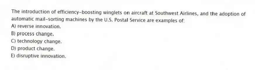 The introduction of efficiency-boosting winglets on aircraft at Southwest Airlines, and the adoption of automatic mail-sorting machines by the U.S. Postal Service are examples of:
A) reverse innovation.
B) process change.
C) technology change.
D) product change.
E) disruptive innovation.