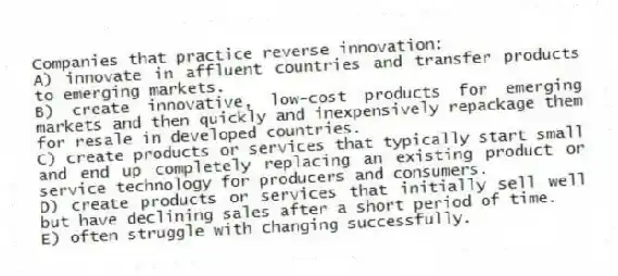 Companies that practice reverse innovation:
A) innovate in affluent countries and transfer products to emerging markets.
B) create innovative, low-cost products for emerging markets and then quickly and inexpensively repackage them for resale in developed countries.
C) create products or services that typically start small and end up completely replacing an existing product or service technology for producers and consumers.
D) create products or services that initially sell well but have declining sales after a short period of time.
E) often struggle with changing successfully.