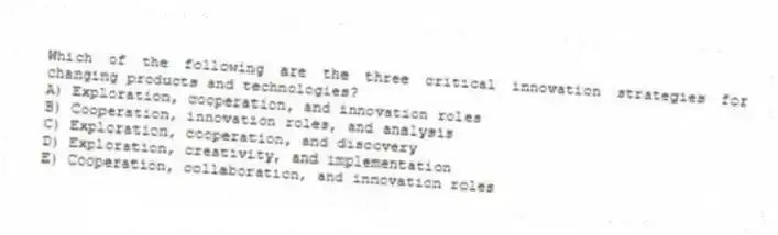 Which of the following are the three critical innovation strategies for changing products and technologies?
A) Exploration, cooperation, and innovation roles
B) Cooperation, innovation roles, and analysis
C) Exploration, cooperation, and discovery
D) Exploration, creativity, and implementation
E) Cooperation, collaboration, and innovation roles