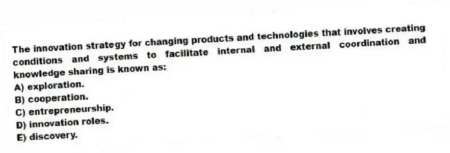 The innovation strategy for changing products and technologies that involves creating conditions and systems to facilitate internal and external coordination and knowledge sharing is known as:
A) exploration.
B) cooperation.
C) entrepreneurship.
D) innovation roles.
E) discovery.