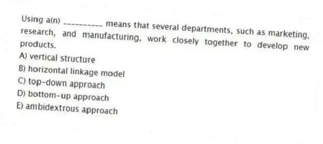 Using a(n) __________ means that several departments, such as marketing, research, and manufacturing, work closely together to develop new products.
A) vertical structure
B) horizontal linkage model
C) top-down approach
D) bottom-up approach
E) ambidextrous approach