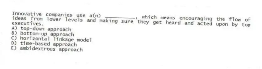 Innovative companies use a(n) __________, which means encouraging the flow of ideas from lower levels and making sure they get heard and acted upon by top executives.
A) top-down approach
B) bottom-up approach
C) horizontal linkage model
D) time-based approach
E) ambidextrous approach