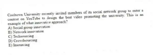Cooltown University recently invited members of its social network group to enter a contest on YouTube to design the best video promoting the university. This is an example of what innovative approach?
A) Social group innovation
B) Network innovation
C) Techsourcing
D) Crowdsourcing
E) Insourcing