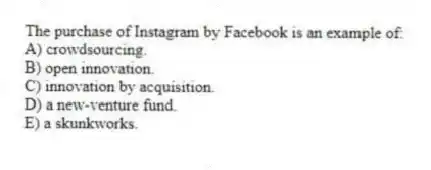 The purchase of Instagram by Facebook is an example of:
A) crowdsourcing.
B) open innovation.
C) innovation by acquisition.
D) a new-venture fund.
E) a skunkworks.