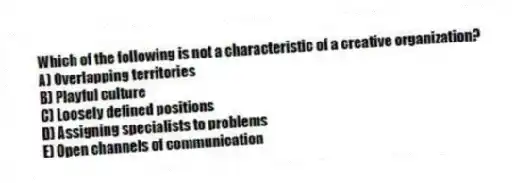 Which of the following is not a characteristic of a creative organization?
A) Overlapping territories
B) Playful culture
C) Loosely defined positions
D) Assigning specialists to problems
E) Open channels of communication