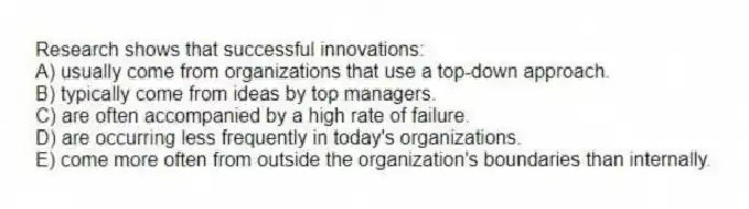 Research shows that successful innovations:
A) usually come from organizations that use a top-down approach.
B) typically come from ideas by top managers.
C) are often accompanied by a high rate of failure.
D) are occurring less frequently in today's organizations.
E) come more often from outside the organization's boundaries than internally.
