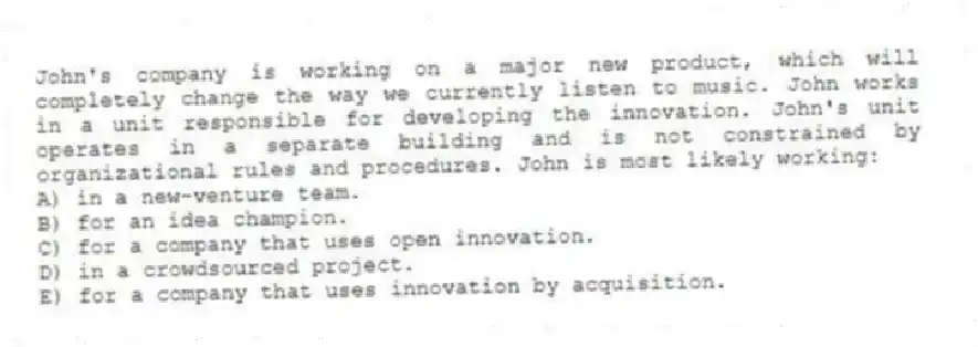John's company is working on a major new product, which will completely change the way we currently listen to music. John works in a unit responsible for developing the innovation. John's unit operates in a separate building and is not constrained by organizational rules and procedures. John is most likely working:
A) in a new-venture team.
B) for an idea champion.
C) for a company that uses open innovation.
D) in a crowdsourced project.
E) for a company that uses innovation by acquisition.