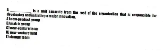 A __________ is a unit separate from the rest of the organization that is responsible for developing and initiating a major innovation.
A) new-product group
B) matrix group
C) new-venture team
D) new-venture fund
E) change team