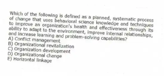 Which of the following is defined as a planned, systematic process of change that uses behavioral science knowledge and techniques to improve an organization's health and effectiveness through its ability to adapt to the environment, improve internal relationships, and increase learning and problem-solving capabilities?
A) Conflict management
B) Organizational revitalization
C) Organization development
D) Organizational change
E) Horizontal linkage
