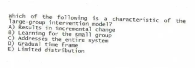 Which of the following is a characteristic of the large-group intervention model?
A) Results in incremental change
B) Learning for the small group
C) Addresses the entire system
D) Gradual time frame
E) Limited distribution