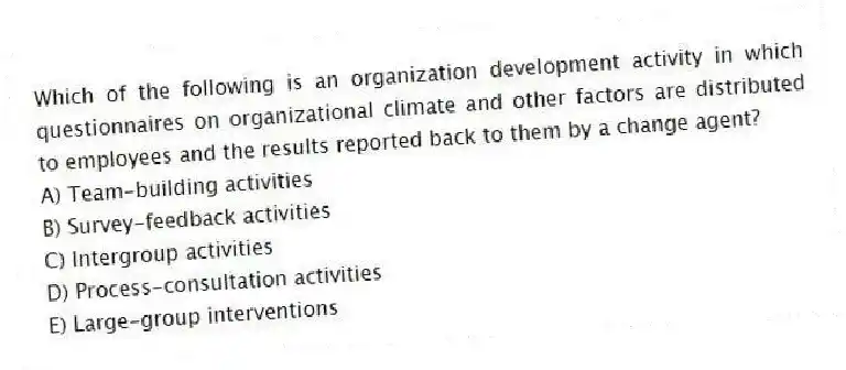 Which of the following is an organization development activity in which questionnaires on organizational climate and other factors are distributed to employees and the results reported back to them by a change agent?
A) Team-building activities
B) Survey-feedback activities
C) Intergroup activities
D) Process-consultation activities
E) Large-group interventions