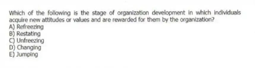 Which of the following is the stage of organization development in which individuals acquire new attitudes or values and are rewarded for them by the organization?
A) Refreezing
B) Restating
C) Unfreezing
D) Changing
E) Jumping