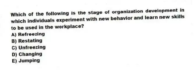 Which of the following is the stage of organization development in which individuals experiment with new behavior and learn new skills to be used in the workplace?
A) Refreezing
B) Restating
C) Unfreezing
D) Changing
E) Jumping