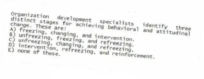 Organization development specialists identify three distinct stages for achieving behavioral and attitudinal change. These are:
A) freezing, changing, and intervention.
B) unfreezing, freezing, and refreezing.
C) unfreezing, changing, and refreezing.
D) intervention, refreezing, and reinforcement.
E) none of these.