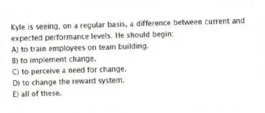 Kyle is seeing, on a regular basis, a difference between current and expected performance levels. He should begin:
A) to train employees on team building.
B) to implement change.
C) to perceive a need for change.
D) to change the reward system.
E) all of these.