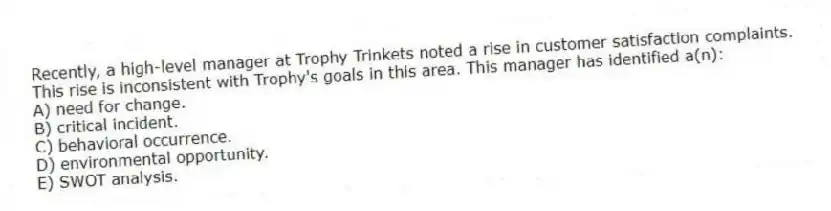 Recently, a high-level manager at Trophy Trinkets noted a rise in customer satisfaction complaints. This rise is inconsistent with Trophy's goals in this area. This manager has identified a(n):
A) need for change.
B) critical incident.
C) behavioral occurrence.
D) environmental opportunity.
E) SWOT analysis.