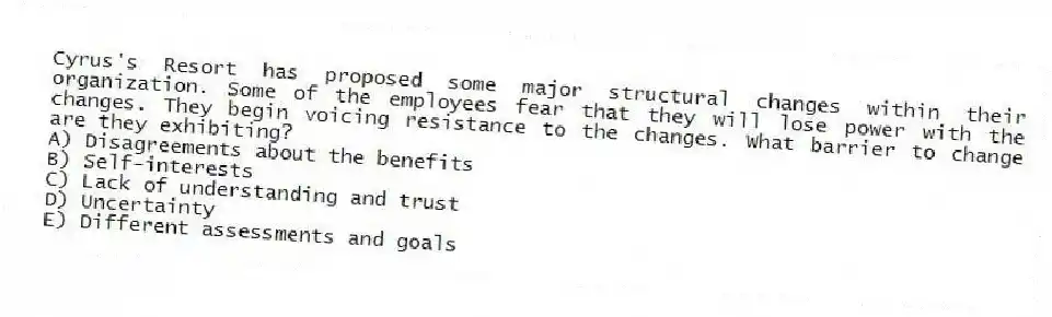 Cyrus's Resort has proposed some major structural changes within their organization. Some of the employees fear that they will lose power with the changes. They begin voicing resistance to the changes. What barrier to change are they exhibiting?
A) Disagreements about the benefits
B) Self-interests
C) Lack of understanding and trust
D) Uncertainty
E) Different assessments and goals